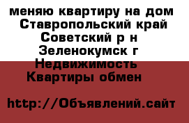 меняю квартиру на дом - Ставропольский край, Советский р-н, Зеленокумск г. Недвижимость » Квартиры обмен   